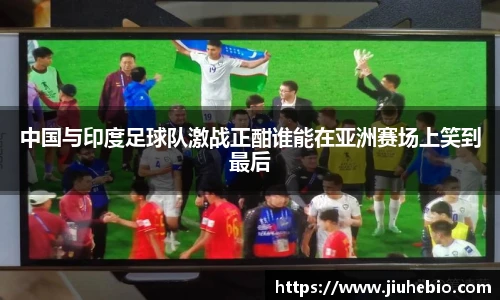 中国与印度足球队激战正酣谁能在亚洲赛场上笑到最后